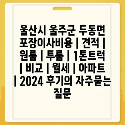 울산시 울주군 두동면 포장이사비용 | 견적 | 원룸 | 투룸 | 1톤트럭 | 비교 | 월세 | 아파트 | 2024 후기