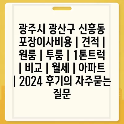 광주시 광산구 신흥동 포장이사비용 | 견적 | 원룸 | 투룸 | 1톤트럭 | 비교 | 월세 | 아파트 | 2024 후기