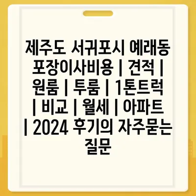 제주도 서귀포시 예래동 포장이사비용 | 견적 | 원룸 | 투룸 | 1톤트럭 | 비교 | 월세 | 아파트 | 2024 후기