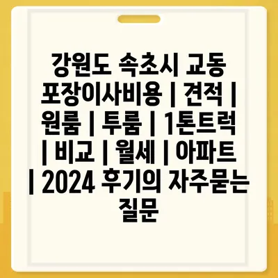 강원도 속초시 교동 포장이사비용 | 견적 | 원룸 | 투룸 | 1톤트럭 | 비교 | 월세 | 아파트 | 2024 후기