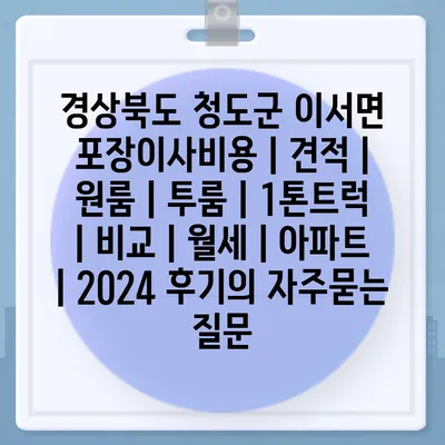 경상북도 청도군 이서면 포장이사비용 | 견적 | 원룸 | 투룸 | 1톤트럭 | 비교 | 월세 | 아파트 | 2024 후기