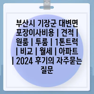 부산시 기장군 대변면 포장이사비용 | 견적 | 원룸 | 투룸 | 1톤트럭 | 비교 | 월세 | 아파트 | 2024 후기