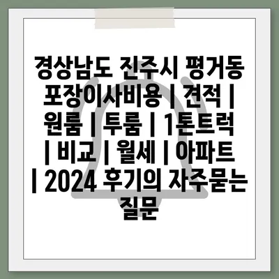 경상남도 진주시 평거동 포장이사비용 | 견적 | 원룸 | 투룸 | 1톤트럭 | 비교 | 월세 | 아파트 | 2024 후기