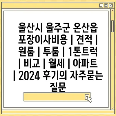 울산시 울주군 온산읍 포장이사비용 | 견적 | 원룸 | 투룸 | 1톤트럭 | 비교 | 월세 | 아파트 | 2024 후기