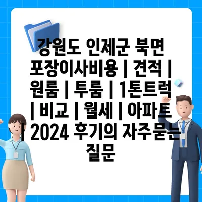 강원도 인제군 북면 포장이사비용 | 견적 | 원룸 | 투룸 | 1톤트럭 | 비교 | 월세 | 아파트 | 2024 후기