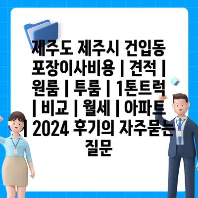 제주도 제주시 건입동 포장이사비용 | 견적 | 원룸 | 투룸 | 1톤트럭 | 비교 | 월세 | 아파트 | 2024 후기