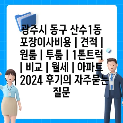 광주시 동구 산수1동 포장이사비용 | 견적 | 원룸 | 투룸 | 1톤트럭 | 비교 | 월세 | 아파트 | 2024 후기