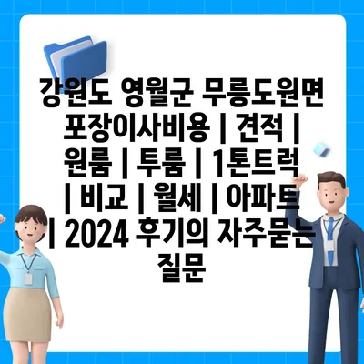 강원도 영월군 무릉도원면 포장이사비용 | 견적 | 원룸 | 투룸 | 1톤트럭 | 비교 | 월세 | 아파트 | 2024 후기