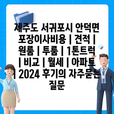 제주도 서귀포시 안덕면 포장이사비용 | 견적 | 원룸 | 투룸 | 1톤트럭 | 비교 | 월세 | 아파트 | 2024 후기