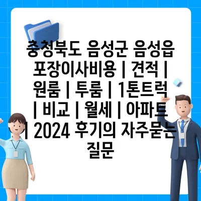 충청북도 음성군 음성읍 포장이사비용 | 견적 | 원룸 | 투룸 | 1톤트럭 | 비교 | 월세 | 아파트 | 2024 후기