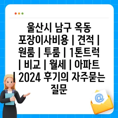 울산시 남구 옥동 포장이사비용 | 견적 | 원룸 | 투룸 | 1톤트럭 | 비교 | 월세 | 아파트 | 2024 후기