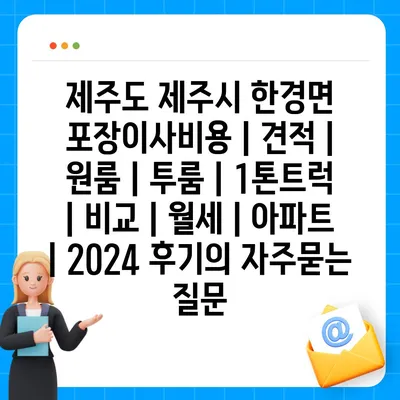 제주도 제주시 한경면 포장이사비용 | 견적 | 원룸 | 투룸 | 1톤트럭 | 비교 | 월세 | 아파트 | 2024 후기