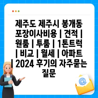 제주도 제주시 봉개동 포장이사비용 | 견적 | 원룸 | 투룸 | 1톤트럭 | 비교 | 월세 | 아파트 | 2024 후기