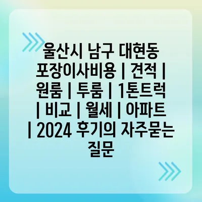 울산시 남구 대현동 포장이사비용 | 견적 | 원룸 | 투룸 | 1톤트럭 | 비교 | 월세 | 아파트 | 2024 후기