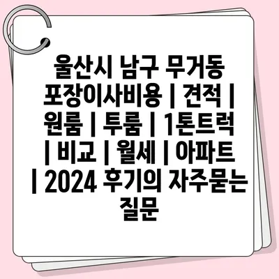 울산시 남구 무거동 포장이사비용 | 견적 | 원룸 | 투룸 | 1톤트럭 | 비교 | 월세 | 아파트 | 2024 후기