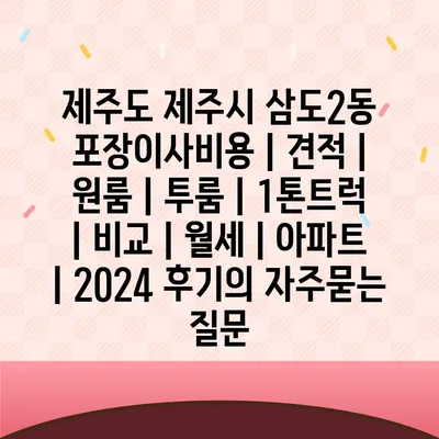 제주도 제주시 삼도2동 포장이사비용 | 견적 | 원룸 | 투룸 | 1톤트럭 | 비교 | 월세 | 아파트 | 2024 후기