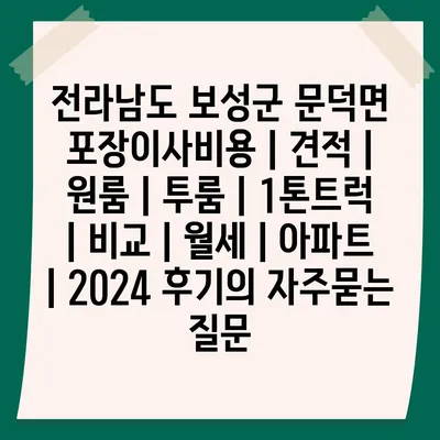 전라남도 보성군 문덕면 포장이사비용 | 견적 | 원룸 | 투룸 | 1톤트럭 | 비교 | 월세 | 아파트 | 2024 후기