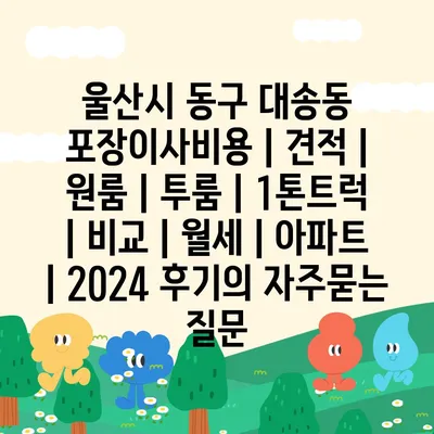 울산시 동구 대송동 포장이사비용 | 견적 | 원룸 | 투룸 | 1톤트럭 | 비교 | 월세 | 아파트 | 2024 후기