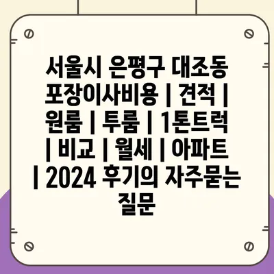 서울시 은평구 대조동 포장이사비용 | 견적 | 원룸 | 투룸 | 1톤트럭 | 비교 | 월세 | 아파트 | 2024 후기