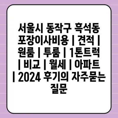 서울시 동작구 흑석동 포장이사비용 | 견적 | 원룸 | 투룸 | 1톤트럭 | 비교 | 월세 | 아파트 | 2024 후기