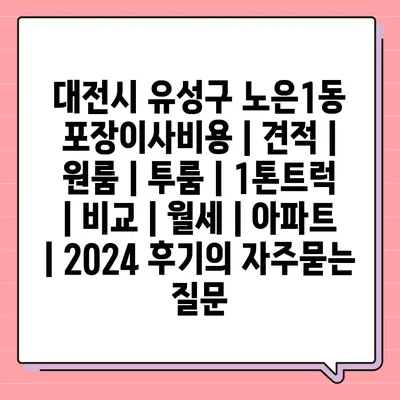 대전시 유성구 노은1동 포장이사비용 | 견적 | 원룸 | 투룸 | 1톤트럭 | 비교 | 월세 | 아파트 | 2024 후기