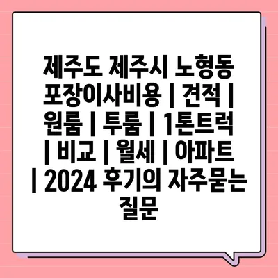 제주도 제주시 노형동 포장이사비용 | 견적 | 원룸 | 투룸 | 1톤트럭 | 비교 | 월세 | 아파트 | 2024 후기