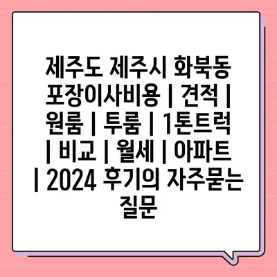 제주도 제주시 화북동 포장이사비용 | 견적 | 원룸 | 투룸 | 1톤트럭 | 비교 | 월세 | 아파트 | 2024 후기