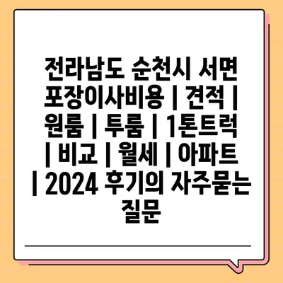 전라남도 순천시 서면 포장이사비용 | 견적 | 원룸 | 투룸 | 1톤트럭 | 비교 | 월세 | 아파트 | 2024 후기