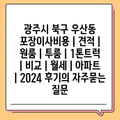 광주시 북구 우산동 포장이사비용 | 견적 | 원룸 | 투룸 | 1톤트럭 | 비교 | 월세 | 아파트 | 2024 후기