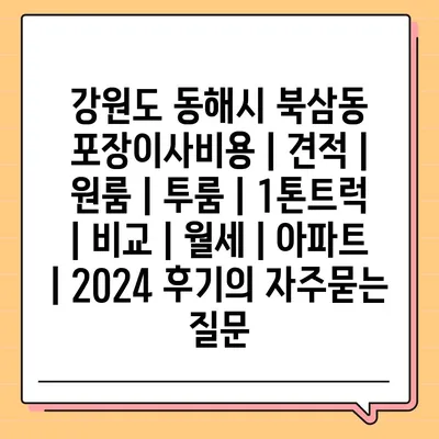 강원도 동해시 북삼동 포장이사비용 | 견적 | 원룸 | 투룸 | 1톤트럭 | 비교 | 월세 | 아파트 | 2024 후기