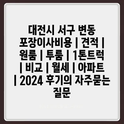 대전시 서구 변동 포장이사비용 | 견적 | 원룸 | 투룸 | 1톤트럭 | 비교 | 월세 | 아파트 | 2024 후기