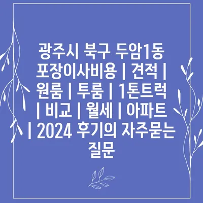 광주시 북구 두암1동 포장이사비용 | 견적 | 원룸 | 투룸 | 1톤트럭 | 비교 | 월세 | 아파트 | 2024 후기