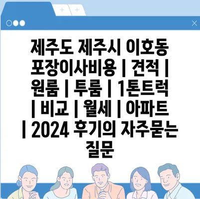 제주도 제주시 이호동 포장이사비용 | 견적 | 원룸 | 투룸 | 1톤트럭 | 비교 | 월세 | 아파트 | 2024 후기