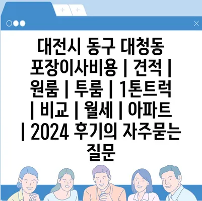 대전시 동구 대청동 포장이사비용 | 견적 | 원룸 | 투룸 | 1톤트럭 | 비교 | 월세 | 아파트 | 2024 후기