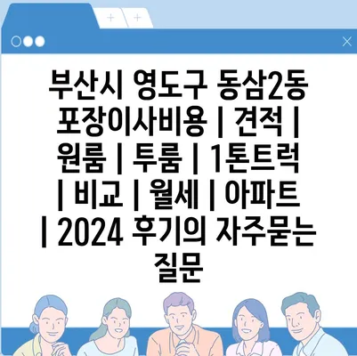 부산시 영도구 동삼2동 포장이사비용 | 견적 | 원룸 | 투룸 | 1톤트럭 | 비교 | 월세 | 아파트 | 2024 후기