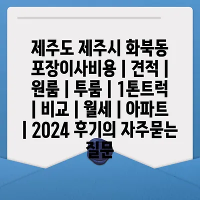 제주도 제주시 화북동 포장이사비용 | 견적 | 원룸 | 투룸 | 1톤트럭 | 비교 | 월세 | 아파트 | 2024 후기