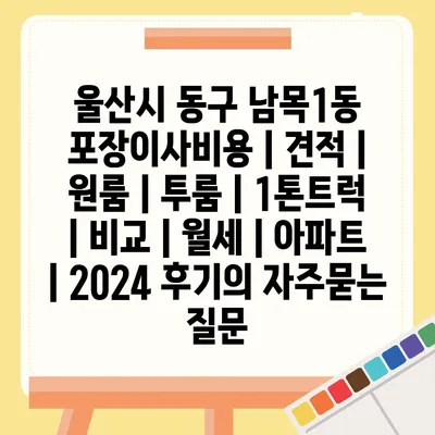 울산시 동구 남목1동 포장이사비용 | 견적 | 원룸 | 투룸 | 1톤트럭 | 비교 | 월세 | 아파트 | 2024 후기