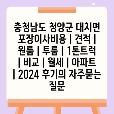 충청남도 청양군 대치면 포장이사비용 | 견적 | 원룸 | 투룸 | 1톤트럭 | 비교 | 월세 | 아파트 | 2024 후기