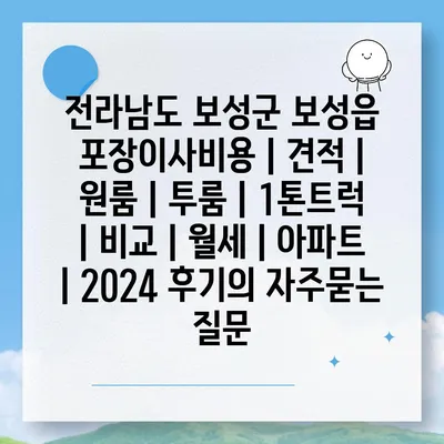 전라남도 보성군 보성읍 포장이사비용 | 견적 | 원룸 | 투룸 | 1톤트럭 | 비교 | 월세 | 아파트 | 2024 후기