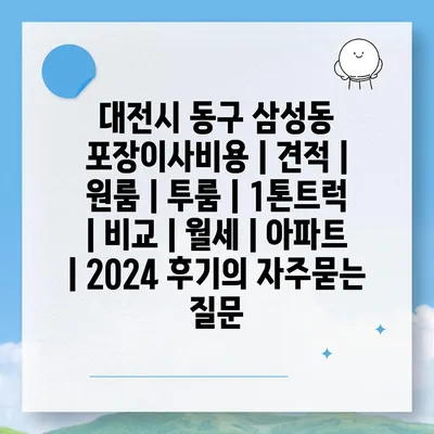 대전시 동구 삼성동 포장이사비용 | 견적 | 원룸 | 투룸 | 1톤트럭 | 비교 | 월세 | 아파트 | 2024 후기