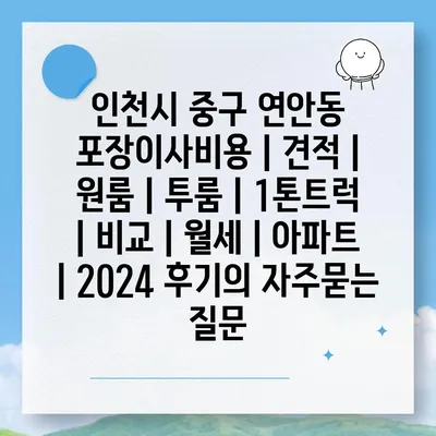 인천시 중구 연안동 포장이사비용 | 견적 | 원룸 | 투룸 | 1톤트럭 | 비교 | 월세 | 아파트 | 2024 후기