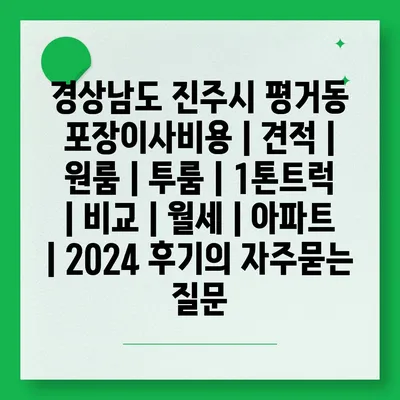 경상남도 진주시 평거동 포장이사비용 | 견적 | 원룸 | 투룸 | 1톤트럭 | 비교 | 월세 | 아파트 | 2024 후기