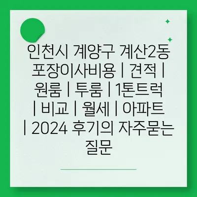 인천시 계양구 계산2동 포장이사비용 | 견적 | 원룸 | 투룸 | 1톤트럭 | 비교 | 월세 | 아파트 | 2024 후기