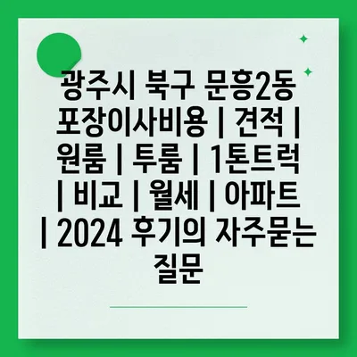 광주시 북구 문흥2동 포장이사비용 | 견적 | 원룸 | 투룸 | 1톤트럭 | 비교 | 월세 | 아파트 | 2024 후기