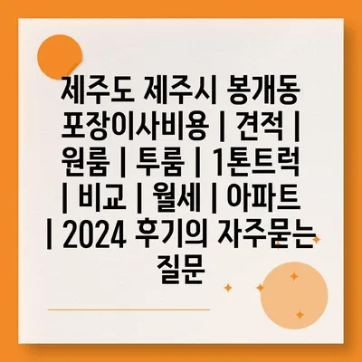 제주도 제주시 봉개동 포장이사비용 | 견적 | 원룸 | 투룸 | 1톤트럭 | 비교 | 월세 | 아파트 | 2024 후기