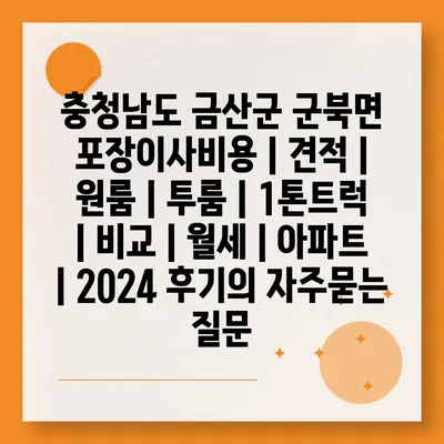 충청남도 금산군 군북면 포장이사비용 | 견적 | 원룸 | 투룸 | 1톤트럭 | 비교 | 월세 | 아파트 | 2024 후기