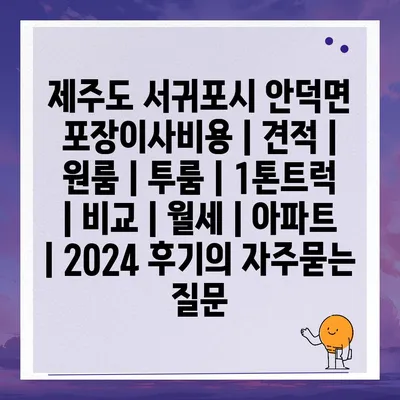 제주도 서귀포시 안덕면 포장이사비용 | 견적 | 원룸 | 투룸 | 1톤트럭 | 비교 | 월세 | 아파트 | 2024 후기