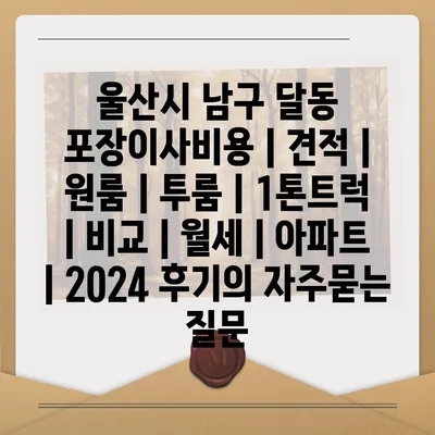 울산시 남구 달동 포장이사비용 | 견적 | 원룸 | 투룸 | 1톤트럭 | 비교 | 월세 | 아파트 | 2024 후기