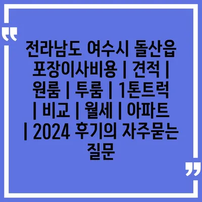 전라남도 여수시 돌산읍 포장이사비용 | 견적 | 원룸 | 투룸 | 1톤트럭 | 비교 | 월세 | 아파트 | 2024 후기