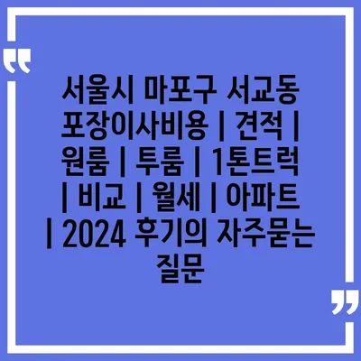 서울시 마포구 서교동 포장이사비용 | 견적 | 원룸 | 투룸 | 1톤트럭 | 비교 | 월세 | 아파트 | 2024 후기